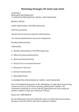 Marketing Strategies Of Airtel And Airtel
CHAPTER 3
RESEARCH METHODLOGY
3.5 SERVICES PROVIDED BY AIRTEL AND VODAFONE
BHARTI AIRTEL
mobile administrations with GSM engineering
fixed line associations
national and universal long separation administrations
vsat, Internet administrations and system arrangements
broadband administrations
VODAFONE.
в—Џmobile administrations with GSM engineering
в—Џfixed line phone administrations
в—Џuniversal Internetworking
в—Џvoip (Voice over Internet Protocol)
в—Џinteractive Television
в—Џvisual Communication
в—Џbroadband Portal
3.6 MARKETING STRATEGIES OF AIRTEL AND VODAFONE
One of the fundamental purposes of this undertaking is to think about the promoting
systems received via Airtel and its adversary global partner Vodafone. The
examination would help us see how both the organizations have been testing one
another to addition a huge area of the piece of the pie.
Reason for COMPARISON
the sub fundamental motivation behind this report is to think about the promoting
Strategies received by Bharti Airtel and its opponent Vodafone
 
