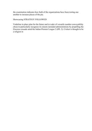 the examination indicates how both of the organizations have been testing one
another to increase pieces of the pie.
Showcasing STRATEGY FOLLOWED
Vodafone in place plan for the future and in wake of versatile number conveyability
chose to particularly recognize its esteem included administrations by propelling the
Zoozoos crusade amid the Indian Premier League 2 (IPL 2). Cricket is thought to be
a religion in
 