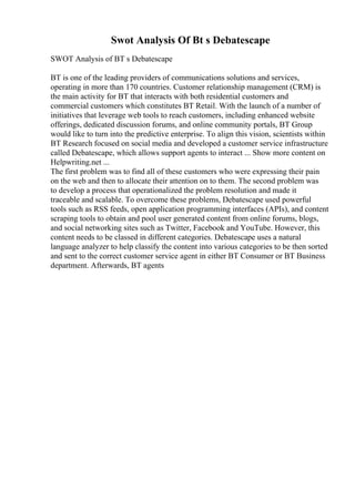 Swot Analysis Of Bt s Debatescape
SWOT Analysis of BT s Debatescape
BT is one of the leading providers of communications solutions and services,
operating in more than 170 countries. Customer relationship management (CRM) is
the main activity for BT that interacts with both residential customers and
commercial customers which constitutes BT Retail. With the launch of a number of
initiatives that leverage web tools to reach customers, including enhanced website
offerings, dedicated discussion forums, and online community portals, BT Group
would like to turn into the predictive enterprise. To align this vision, scientists within
BT Research focused on social media and developed a customer service infrastructure
called Debatescape, which allows support agents to interact ... Show more content on
Helpwriting.net ...
The first problem was to find all of these customers who were expressing their pain
on the web and then to allocate their attention on to them. The second problem was
to develop a process that operationalized the problem resolution and made it
traceable and scalable. To overcome these problems, Debatescape used powerful
tools such as RSS feeds, open application programming interfaces (APIs), and content
scraping tools to obtain and pool user generated content from online forums, blogs,
and social networking sites such as Twitter, Facebook and YouTube. However, this
content needs to be classed in different categories. Debatescape uses a natural
language analyzer to help classify the content into various categories to be then sorted
and sent to the correct customer service agent in either BT Consumer or BT Business
department. Afterwards, BT agents
 