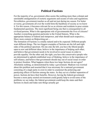 Political Factions
For the majority of us, government often seems like nothing more than a distant and
unrelatable amalgamation of esoteric arguments and oceans of rules and regulations.
Nevertheless, government touches us all and not just during tax season. For better
or worse, governments all over the world form the backbone of society as we know
it. For this reason, it becomes relevant for us as citizens and residents to pose certain
fundamental questions. The most significant being one that is consequential to all
civilized persons, What is the appropriate role of governmentin the lives of citizens?
Another overarching question particular to the United Statesis, What is the
appropriate balance of federal and statepower, and what should each respective...
Show more content on Helpwriting.net ...
The formation of Factions is a totally natural and to be expected. Different people
want different things. The two biggest examples of factions are the left and right
sides of the political spectrum. On one end, the left, you have the liberal people
open to new and different ideas, believe in the importance of helping each other,
and believe that government needs to be involved in social issues in order to
provide equality. On the other end, the right, you have the conservative people who
are determined to uphold established ways of thinking, believe in the importance of
self reliance, and believe that government should stay out of social issues in order
to protect freedom. What happens when these two large factions do not agree?
Absolutely nothing, as demonstrated by today s government. Madison was worried
about this problem and asserted that it was necessary for a national government
consisting of a single party to exist in order to counteract the polarizing and
paralyzing effects of factions among the states. As they act as a further separation of
power, factions do have their benefits. However, having the federal government
become a more party neutral environment could greatly help to avoid some of the
problems we see today; the federal government could keep the states and their
factions in check and make sure things actually get
 
