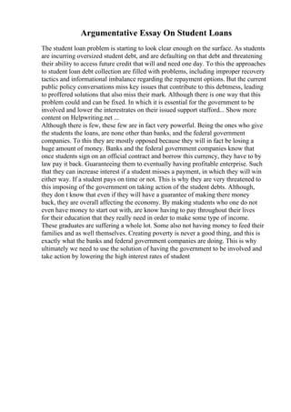 Argumentative Essay On Student Loans
The student loan problem is starting to look clear enough on the surface. As students
are incurring oversized student debt, and are defaulting on that debt and threatening
their ability to access future credit that will and need one day. To this the approaches
to student loan debt collection are filled with problems, including improper recovery
tactics and informational imbalance regarding the repayment options. But the current
public policy conversations miss key issues that contribute to this debtmess, leading
to proffered solutions that also miss their mark. Although there is one way that this
problem could and can be fixed. In which it is essential for the government to be
involved and lower the interestrates on their issued support stafford... Show more
content on Helpwriting.net ...
Although there is few, these few are in fact very powerful. Being the ones who give
the students the loans, are none other than banks, and the federal government
companies. To this they are mostly opposed because they will in fact be losing a
huge amount of money. Banks and the federal government companies know that
once students sign on an official contract and borrow this currency, they have to by
law pay it back. Guaranteeing them to eventually having profitable enterprise. Such
that they can increase interest if a student misses a payment, in which they will win
either way. If a student pays on time or not. This is why they are very threatened to
this imposing of the government on taking action of the student debts. Although,
they don t know that even if they will have a guarantee of making there money
back, they are overall affecting the economy. By making students who one do not
even have money to start out with, are know having to pay throughout their lives
for their education that they really need in order to make some type of income.
These graduates are suffering a whole lot. Some also not having money to feed their
families and as well themselves. Creating poverty is never a good thing, and this is
exactly what the banks and federal government companies are doing. This is why
ultimately we need to use the solution of having the government to be involved and
take action by lowering the high interest rates of student
 