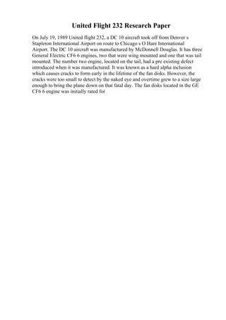 United Flight 232 Research Paper
On July 19, 1989 United flight 232, a DC 10 aircraft took off from Denver s
Stapleton International Airport on route to Chicago s O Hare International
Airport. The DC 10 aircraft was manufactured by McDonnell Douglas. It has three
General Electric CF6 6 engines, two that were wing mounted and one that was tail
mounted. The number two engine, located on the tail, had a pre existing defect
introduced when it was manufactured. It was known as a hard alpha inclusion
which causes cracks to form early in the lifetime of the fan disks. However, the
cracks were too small to detect by the naked eye and overtime grew to a size large
enough to bring the plane down on that fatal day. The fan disks located in the GE
CF6 6 engine was initially rated for
 
