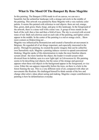 What Is The Mood Of The Banquet By Rene Magritte
In this painting, The Banquet (1958) made in oil on canvas, we can see a
beautiful, but the unfamiliar landscape with a strange red circle in the middle of
the painting. This artwork was painted by Rene Magritte with a very realistic color
palette. It seems like painted with reference to real objects: there are red, orange,
blue, green, dark green, black, beige, and gray in this landscape. In the foreground of
the artwork, there is a stone wall with a stone vase. A group of trees stands on the
back of the wall, then a line and then a field of trees. The sky is covered with several
tones of red. Dark red colorwas used on each side of the painting, and lighter colors
appear in the middle. In the center of the painting is a red or orange circle... Show
more content on Helpwriting.net ...
Magritte was influenced by Romanticism and created a Surrealist art movement in
Belgium. He regarded all of art things important, and especially interested in the
poetry. Through his painting, he created the poetic imagery that can be called his
own Surrealistic style. Magritte s painting induces viewers to upend conventional
thinking. Magritte spoke of this determination to make the most familiar objects
scream aloud : the more familiar the object, the louder it would scream when
divorced from its habitat, seen in a new light (qtd. in Calvocoressi 6). His painting
seems to be describing real objects, but the sense of the strange and quizzical
appears when these real objects in the background appear in the foreground, or vice
versa. Either the sun appears impossibly before the trees, on there is a hole in the
forest framing the sun. This is a very different style of art, compared with other art
movements like Realism. He challenged himself to think outside of the box and
change other artist s ideas about seeing and making. Magritte s major contribution to
painting is how he defamiliarizes everyday
 