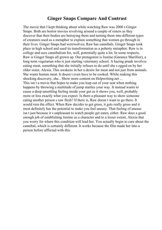 Ginger Snaps Compare And Contrast
The movie that I kept thinking about while watching Raw was 2000 s Ginger
Snaps. Both are horror movies revolving around a couple of sisters as they
discover that their bodies are betraying them and turning them into different types
of creatures used as a metaphor to explain something that women go through in
their lives. Ginger Snaps had werewolves; Raw has cannibals. Ginger Snaps took
place in high school and used its transformation as a puberty metaphor. Raw is in
college and uses cannibalism for, well, potentially quite a lot. In some respects,
Raw is Ginger Snaps all grown up. Our protagonist is Justine (Garance Marillier), a
long term vegetarian who is just starting veterinary school. A hazing prank involves
eating meat, something that she initially refuses to do until she s egged on by her
older sister, Alexia. This awakens in her a desire for meat and not just from animals.
She wants human meat. It doesn t even have to be cooked. While making this
shocking discovery, she... Show more content on Helpwriting.net ...
This isn t a movie that hopes to make you leap out of your seat when nothing
happens by throwing a multitude of jump startles your way. It instead wants to
cause a deep unsettling feeling inside your gut as it shows you, well, probably
more or less exactly what you expect. Is there a pleasant way to show someone
eating another person s raw flesh? If there is, Raw doesn t want to go there. It
would ruin the effect. When Raw decides to get gross, it gets really gross and it
most definitely has the potential to make you feel uneasy. That feeling of unease
isn t just because it s unpleasant to watch people get eaten, either. Raw does a good
enough job of establishing Justine as a character and to a lesser extent, Alexia that
you worry for where this condition will lead her. You actually begin to care about the
cannibal, which is certainly different. It works because the film made her into a
person before afflicted with this
 
