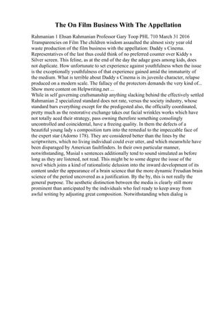 The On Film Business With The Appellation
Rahmanian 1 Ehsan Rahmanian Professor Gary Toop PHL 710 March 31 2016
Transparencies on Film The children wisdom assaulted the almost sixty year old
waste production of the film business with the appellation: Daddy s Cinema.
Representatives of the last thus could think of no preferred counter over Kiddy s
Silver screen. This feline, as at the end of the day the adage goes among kids, does
not duplicate. How unfortunate to set experience against youthfulness when the issue
is the exceptionally youthfulness of that experience gained amid the immaturity of
the medium. What is terrible about Daddy s Cinema is its juvenile character, relapse
produced on a modern scale. The fallacy of the protectors demands the very kind of...
Show more content on Helpwriting.net ...
While in self governing craftsmanship anything slacking behind the effectively settled
Rahmanian 2 specialized standard does not rate, versus the society industry, whose
standard bars everything except for the predigested also, the officially coordinated,
pretty much as the restorative exchange takes out facial wrinkles works which have
not totally aced their strategy, pass owning therefore something consolingly
uncontrolled and coincidental, have a freeing quality. In them the defects of a
beautiful young lady s composition turn into the remedial to the impeccable face of
the expert star (Adorno 178). They are considered better than the lines by the
scriptwriters, which no living individual could ever utter, and which meanwhile have
been disparaged by American faultfinders. In their own particular manner,
notwithstanding, Musial s sentences additionally tend to sound simulated as before
long as they are listened, not read. This might be to some degree the issue of the
novel which joins a kind of rationalistic delusion into the inward development of its
content under the appearance of a brain science that the more dynamic Freudian brain
science of the period uncovered as a justification. By the by, this is not really the
general purpose. The aesthetic distinction between the media is clearly still more
prominent than anticipated by the individuals who feel ready to keep away from
awful writing by adjusting great composition. Notwithstanding when dialog is
 