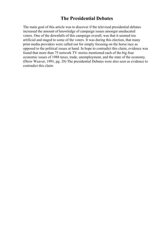 The Presidential Debates
The main goal of this article was to discover if the televised presidential debates
increased the amount of knowledge of campaign issues amongst uneducated
voters. One of the downfalls of this campaign overall, was that it seemed too
artificial and staged to some of the voters. It was during this election, that many
print media providers were called out for simply focusing on the horse race as
opposed to the political issues at hand. In hope to contradict this claim, evidence was
found that more than 75 network TV stories mentioned each of the big four
economic issues of 1988 taxes, trade, unemployment, and the state of the economy.
(Drew Weaver, 1991, pg. 28) The presidential Debates were also seen as evidence to
contradict this claim
 