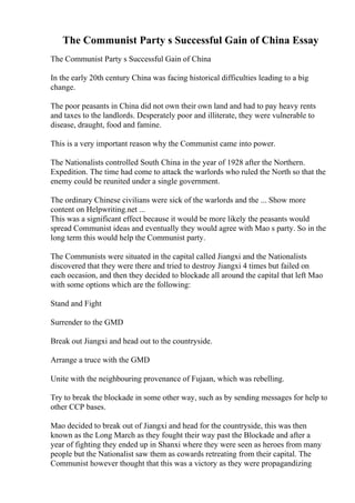 The Communist Party s Successful Gain of China Essay
The Communist Party s Successful Gain of China
In the early 20th century China was facing historical difficulties leading to a big
change.
The poor peasants in China did not own their own land and had to pay heavy rents
and taxes to the landlords. Desperately poor and illiterate, they were vulnerable to
disease, draught, food and famine.
This is a very important reason why the Communist came into power.
The Nationalists controlled South China in the year of 1928 after the Northern.
Expedition. The time had come to attack the warlords who ruled the North so that the
enemy could be reunited under a single government.
The ordinary Chinese civilians were sick of the warlords and the ... Show more
content on Helpwriting.net ...
This was a significant effect because it would be more likely the peasants would
spread Communist ideas and eventually they would agree with Mao s party. So in the
long term this would help the Communist party.
The Communists were situated in the capital called Jiangxi and the Nationalists
discovered that they were there and tried to destroy Jiangxi 4 times but failed on
each occasion, and then they decided to blockade all around the capital that left Mao
with some options which are the following:
Stand and Fight
Surrender to the GMD
Break out Jiangxi and head out to the countryside.
Arrange a truce with the GMD
Unite with the neighbouring provenance of Fujaan, which was rebelling.
Try to break the blockade in some other way, such as by sending messages for help to
other CCP bases.
Mao decided to break out of Jiangxi and head for the countryside, this was then
known as the Long March as they fought their way past the Blockade and after a
year of fighting they ended up in Shanxi where they were seen as heroes from many
people but the Nationalist saw them as cowards retreating from their capital. The
Communist however thought that this was a victory as they were propagandizing
 