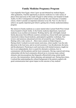 Family Medicine Pregnancy Program
I am originally from Egypt, where I grew up and obtained my medical degree.
After graduation, I had the opportunity to practice medicine in a wide variety of
places from rural areas in the south of Egypt to urban tertiary care hospital in Saudi
Arabia. In 2012 I immigrated to Canada and early this year I became a Canadian
citizen, which I consider an important milestone in my life. Now it is the time to
achieve an equally important goal which is getting into a Family medicineresidency
program.
My interest in Family medicine as a career started when I joined North West Armed
forces hospital in Saudi Arabia. In the Family medicine department, I practiced
medicine in an excellent environment. Working side by side with highly trained
family physicians from different countries enriched my clinical skills and experience.
I practiced evidence based medicine, participated in guideline workshops, Peer
reviews and numerous educational activities all around the year. Furthermore,
Dealing with a wide variety of ... Show more content on Helpwriting.net ...
During which I worked in several remote rural areas, where usually I was the only
physician in the local area, and on several occasions, I was the physician, the nurse,
and the pharmacist. Practicing in such rural areas with limited resources, taught me
how to act independently, how to search for alternative solutions, how to
communicate with the patients and the local community. Having a special and strong
relationship with the local community allowed me to overcome many cultural
obstacles and misconceptions that frequently affected delivering certain health
services, like immunization, family planning, and antenatal care. During these times,
I realized that understanding the cultural background of the patient coupled with
good communication had a great impact on the outcome of any medical
 