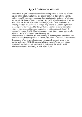 Type 2 Diabetes In Australia
The increase in type 2 diabetes in Australia is closely linked to social and cultural
factors. One s cultural background has a major impact on their risk for diabetes,
such as the ATSI community. A culture that participates in risk factors of a disease
increase the likelihood of a peer being involved in risk behaviours or that the person
will be affected by their behaviours. For example, a risk factor for diabetes is
smoking, in which the likelihood of being a daily smoker is 2.6 times higher than
non indigenous Australians. Therefore, if there is a culture to smoke among the
elders of these communities many generations of Indigenous Australians will
continue increasing their likelihood of prevalence, and if they choose not to smoke
they still... Show more content on Helpwriting.net ...
The prevalence of diabetes is 3.5 times as likely as non Indigenous Australians and
4 times as likely to be hospitalised as a result. This could be linked to socioeconomic
determinants of low levels education and consequently unemployment or low
income work. Also, ATSI elders typically have a major influence over younger
generations and therefore the youth are less likely to ask for help by health
professionals and are more likely to seek advice from
 