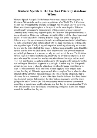 Rhetoral Speech In The Fourteen Points By Woodrow
Wilson
Rhetoric Speech Analysis The Fourteen Points was a speech that was given by
Woodrow Wilson to be used as peace negotiations after World War I. Woodrow
Wilson was president at the time and the speech was broadcast all over the world.
There were fourteen points given in the speech, as the name implies. This was
actually pretty unsuccessful because many of the countries wanted to punish
Germany more so they only kept one point, the final one. This point established a
league of nations. This essay really does appeal to all three of the ethos, logos, and
pathos. Wilson talks about so many different things that appeal to people in
different ways. He uses ethos when he talks about his position in the United States.
He talks about logos when he talks about why we need peace and all of the points
also appeal to logos. Finally it appeals to pathos by talking about why we entered
the war and the point of all of this. Logos is defined as an appeal to logic. I feel like
he uses this the most out of all of the other ones because this speech is meant to
appeal to logic because it is reasons on why we need to end the war. The first time
he uses logos is when he starts talking about why we are in need of peace. In the
speech he says We entered this war because violations of our right had occured...
(1). I feel like this is a logical explanation as to why people go to war and why this
war had begun. Therefore, it appeals to your logic. Another way that this speech
appeals to your logic is when he talks about his ideas for peace once this war is
over. He has fourteen of these and some of them apply to other appeals but I
believe that they all fall under logos as well. One example of this is when he talks
about all of the territories being uninvaded (2). This would be a logically step to
take once the war has ended. He also talks about how he believes that there should
be a league of nations that monitors the other nations in order to keep the peace
going at the end of the war (3). This makes sense because we need someone or
something to monitor our world and make sure that they do not start another World
War. This also lets there be someone or something to regulate events that happen
around the world so that they do
 