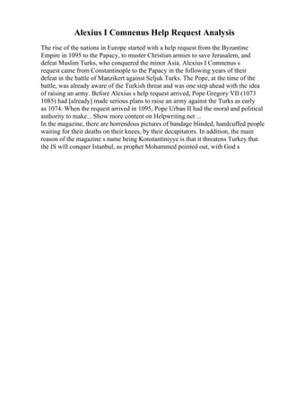 Alexius I Comnenus Help Request Analysis
The rise of the nations in Europe started with a help request from the Byzantine
Empire in 1095 to the Papacy, to muster Christian armies to save Jerusalem, and
defeat Muslim Turks, who conquered the minor Asia. Alexius I Comnenus s
request came from Constantinople to the Papacy in the following years of their
defeat in the battle of Manzikert against Seljuk Turks. The Pope, at the time of the
battle, was already aware of the Turkish threat and was one step ahead with the idea
of raising an army. Before Alexius s help request arrived, Pope Gregory VII (1073
1085) had [already] made serious plans to raise an army against the Turks as early
as 1074. When the request arrived in 1095, Pope Urban II had the moral and political
authority to make... Show more content on Helpwriting.net ...
In the magazine, there are horrendous pictures of bandage blinded, handcuffed people
waiting for their deaths on their knees, by their decapitators. In addition, the main
reason of the magazine s name being Konstantiniyye is that it threatens Turkey that
the IS will conquer Istanbul, as prophet Mohammed pointed out, with God s
 