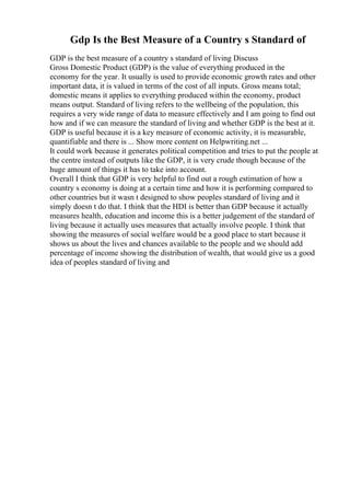 Gdp Is the Best Measure of a Country s Standard of
GDP is the best measure of a country s standard of living Discuss
Gross Domestic Product (GDP) is the value of everything produced in the
economy for the year. It usually is used to provide economic growth rates and other
important data, it is valued in terms of the cost of all inputs. Gross means total;
domestic means it applies to everything produced within the economy, product
means output. Standard of living refers to the wellbeing of the population, this
requires a very wide range of data to measure effectively and I am going to find out
how and if we can measure the standard of living and whether GDP is the best at it.
GDP is useful because it is a key measure of economic activity, it is measurable,
quantifiable and there is ... Show more content on Helpwriting.net ...
It could work because it generates political competition and tries to put the people at
the centre instead of outputs like the GDP, it is very crude though because of the
huge amount of things it has to take into account.
Overall I think that GDP is very helpful to find out a rough estimation of how a
country s economy is doing at a certain time and how it is performing compared to
other countries but it wasn t designed to show peoples standard of living and it
simply doesn t do that. I think that the HDI is better than GDP because it actually
measures health, education and income this is a better judgement of the standard of
living because it actually uses measures that actually involve people. I think that
showing the measures of social welfare would be a good place to start because it
shows us about the lives and chances available to the people and we should add
percentage of income showing the distribution of wealth, that would give us a good
idea of peoples standard of living and
 