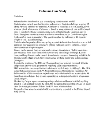 Cadmium Case Study
Cadmium
What role does the chemical you selected play in the modern world?
Cadmium is a natural member like zinc and mercury. Cadmium belongs to group 12
of the Periodic Table of the Elements. Cadmium is classified as a soft, ductile, silver
white or bluish white metal. Cadmium is found in association with zinc sulfide based
ores. It can also be found in sedimentary rocks at higher levels. Cadmium can be
found throughout the environment within the natural resources. Cadmium weights
8.64 g/cm3 at room temperature. The atomic number for cadmium is 48. Atomic
weight is 112.1 (Cadmium.org).
Cadmium is also produced from recycling spent nickel cadmium batteries, or recycled
cadmium now accounts for about 23% of total cadmium supply. Exhibits ... Show
more content on Helpwriting.net ...
Cancer can be caused from occupational exposure to cadmium. Flu like symptoms
can be caused from acute inhalation exposure and can damage the lungs. Kidney,
bone, and lung disease can be caused from chronic exposure. According to OSHA the
primary health effects which has been observed are lung cancer and kidney damage
(osha.gov).
Explain the position of the FDA or EPA regarding your selected chemical. What is
the position of your state government regarding your selected chemical?
FDA states that a maximum limit of cadmium in bottled water is .005mg/L. The EPA
states that cadmium is on the EPA National Emission Standards for Hazardous Air
Pollutants list of 189 hazardous air pollutants and cadmium is listed as one of the 33
hazardous air pollutants that present a great threat to the public health in urban areas
(atsdr.cdc.gov).
I looked up Oregon s government regarding cadmium and I could not find anything
about it. It all just lead back to the EPA. My thought is that since the EPA as set guide
lines the states government follows the EPA rules with cadmium.
Do you feel that your chemical should be more tightly regulated in the United States?
Why or why
 