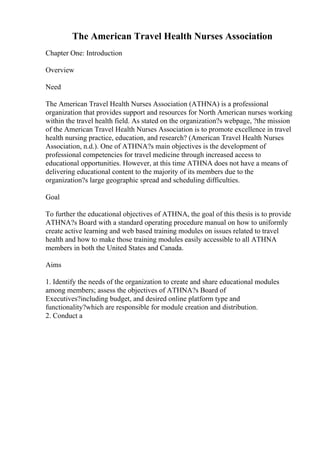 The American Travel Health Nurses Association
Chapter One: Introduction
Overview
Need
The American Travel Health Nurses Association (ATHNA) is a professional
organization that provides support and resources for North American nurses working
within the travel health field. As stated on the organization?s webpage, ?the mission
of the American Travel Health Nurses Association is to promote excellence in travel
health nursing practice, education, and research? (American Travel Health Nurses
Association, n.d.). One of ATHNA?s main objectives is the development of
professional competencies for travel medicine through increased access to
educational opportunities. However, at this time ATHNA does not have a means of
delivering educational content to the majority of its members due to the
organization?s large geographic spread and scheduling difficulties.
Goal
To further the educational objectives of ATHNA, the goal of this thesis is to provide
ATHNA?s Board with a standard operating procedure manual on how to uniformly
create active learning and web based training modules on issues related to travel
health and how to make those training modules easily accessible to all ATHNA
members in both the United States and Canada.
Aims
1. Identify the needs of the organization to create and share educational modules
among members; assess the objectives of ATHNA?s Board of
Executives?including budget, and desired online platform type and
functionality?which are responsible for module creation and distribution.
2. Conduct a
 
