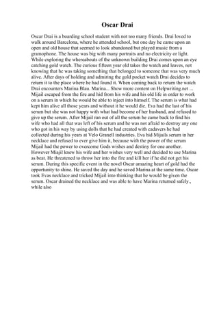 Oscar Drai
Oscar Drai is a boarding school student with not too many friends. Drai loved to
walk around Barcelona, where he attended school, but one day he came upon an
open and old house that seemed to look abandoned but played music from a
gramophone. The house was big with many portraits and no electricity or light.
While exploring the whereabouts of the unknown building Drai comes upon an eye
catching gold watch. The curious fifteen year old takes the watch and leaves, not
knowing that he was taking something that belonged to someone that was very much
alive. After days of holding and admiring the gold pocket watch Drai decides to
return it to the place where he had found it. When coming back to return the watch
Drai encounters Marina Blau. Marina... Show more content on Helpwriting.net ...
Mijail escaped from the fire and hid from his wife and his old life in order to work
on a serum in which he would be able to inject into himself. The serum is what had
kept him alive all those years and without it he would die. Eva had the last of his
serum but she was not happy with what had become of her husband, and refused to
give up the serum. After Mijail ran out of all the serum he came back to find his
wife who had all that was left of his serum and he was not afraid to destroy any one
who got in his way by using dolls that he had created with cadavers he had
collected during his years at Velo Granell industries. Eva hid Mijails serum in her
necklace and refused to ever give him it, because with the power of the serum
Mijail had the power to overcome Gods wishes and destiny for one another.
However Miajil knew his wife and her wishes very well and decided to use Marina
as beat. He threatened to throw her into the fire and kill her if he did not get his
serum. During this specific event in the novel Oscar amazing heart of gold had the
opportunity to shine. He saved the day and he saved Marina at the same time. Oscar
took Evas necklace and tricked Mijail into thinking that he would be given the
serum. Oscar drained the necklace and was able to have Marina returned safely.,
while also
 
