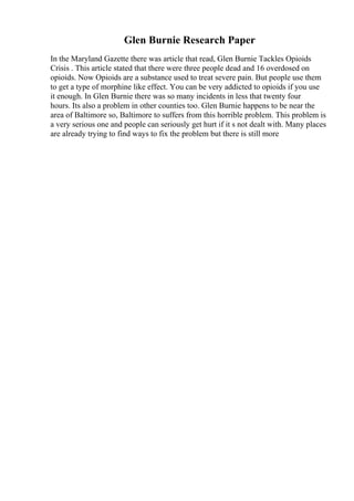 Glen Burnie Research Paper
In the Maryland Gazette there was article that read, Glen Burnie Tackles Opioids
Crisis . This article stated that there were three people dead and 16 overdosed on
opioids. Now Opioids are a substance used to treat severe pain. But people use them
to get a type of morphine like effect. You can be very addicted to opioids if you use
it enough. In Glen Burnie there was so many incidents in less that twenty four
hours. Its also a problem in other counties too. Glen Burnie happens to be near the
area of Baltimore so, Baltimore to suffers from this horrible problem. This problem is
a very serious one and people can seriously get hurt if it s not dealt with. Many places
are already trying to find ways to fix the problem but there is still more
 