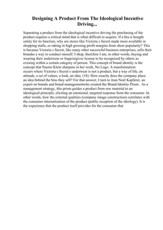 Designing A Product From The Ideological Incentive
Driving...
Separating a product from the ideological incentive driving the purchasing of the
product requires a critical mind that is often difficult to acquire. If a bra is bought
solely for its function, why are stores like Victoria s Secret made more available in
shopping malls, or raking in high grossing profit margins from sheer popularity? This
is because Victoria s Secret, like many other successful business enterprises, sells their
brandas a way to conduct oneself. I shop, therefore I am, in other words, buying and
wearing their underwear or lingeriegives license to be recognized by others as
existing within a certain category of person. This concept of brand identity is the
concept that Naomi Klein sharpens in her work, No Logo. A transformation
occurs where Victoria s Secret s underwear is not a product, but a way of life, an
attitude, a set of values, a look, an idea. (18). How exactly does the company place
an idea behind the bras they sell? For that answer, I turn to Jean Noel Kapferer, an
expert on brands and brand managementwho created the Brand Identity Prism . As a
management strategy, this prism guides a product from raw material to an
ideological principle, eliciting an emotional, targeted response from the consumer. In
other words, how the external qualities (company image construction) correlates with
the consumer internalization of the product (public reception of the ideology). It is
the experience that the product itself provides for the consumer that
 