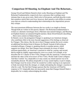 Comparison Of Shooting An Elephant And The Reluctant...
George Orwell and Mohsin Hamid in their works Shooting an Elephant and The
Reluctant Fundamentalist, respectively have a presence that is perhaps more
intimate than in any given story. Both write in first person, and both describe events
that somehow mirror their own lives; however, their narrative style differs in certain
ways that are critical to understanding their relationship to the imperialistic powers
they critique.
The most prominent difference between the two works is as simple as format.
Though both are written in first person, Hamid s The Reluctant Fundamentalist is
written as a dramatic monologue from a Pakistani man named Changez, and Shooting
an Elephant features an unnamed English narrator, likely Orwell himself, describing
... Show more content on Helpwriting.net ...
In Hamid s novel, the protagonist Changez is speaking to an American stranger,
who contributes little to the story beyond suggestions of his feelings as observed
by Changez. This choice, like the one to have Changez narrate the novel, creates
an additional but distinct kind of distance for Hamid. Instead of delivering an
extended soliloquy, Changez is speaking directly to another person, which
suggests two things: first, that Changez must constantly be aware of others
reactions (particularly, an American s reaction) to what he s saying, and second,
that he might be slightly sugarcoating his views as a result. For example, as he
describes the 9/11 attacks in New York, Changez tells the American, I stared as one
and then the other of the twin towers of New York s World Trade Center collapses.
And then I smiled. Yes, despicable as it may sound, my initial reaction was to be
remarkably pleased. The phrase despicable as it may sound implies, to put it simply,
that Changez must be aware of how he sounds he is either reacting to an expression
or body movement from the stranger, or simply anticipating the stranger s reaction to
what he s said. The fact that Changez guesses that the American will find his
response to 9/11 despicable does not necessarily mean that Changez himself finds it
despicable; he is simply acknowledging the ardent,
 