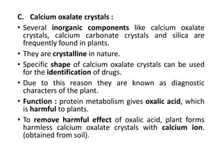 C. Calcium oxalate crystals :
• Several inorganic components like calcium oxalate
crystals, calcium carbonate crystals and silica are
frequently found in plants.
• They are crystalline in nature.
• Specific shape of calcium oxalate crystals can be used
for the identification of drugs.
• Due to this reason they are known as diagnostic
characters of the plant.
• Function : protein metabolism gives oxalic acid, which
is harmful to plants.
• To remove harmful effect of oxalic acid, plant forms
harmless calcium oxalate crystals with calcium ion.
(obtained from soil).
 