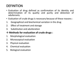 DEFINITION
• Evaluation of drug defined as confirmation of its identity and
determination of its quality and purity and detection of
adulterants.
• Evaluation of crude drugs is necessary because of these reasons :
1. Geographical and biochemical variation in the drug
2. Effect of treatment and storage
3. Substitution and adulteration
 Methods for evaluation of crude drugs :
1. Morphological evaluation
2. Microscopical evaluation
3. Physical evaluation
4. Chemical evaluation
5. Biological evaluation
 