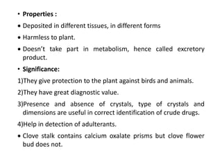 • Properties :
 Deposited in different tissues, in different forms
 Harmless to plant.
 Doesn’t take part in metabolism, hence called excretory
product.
• Significance:
1)They give protection to the plant against birds and animals.
2)They have great diagnostic value.
3)Presence and absence of crystals, type of crystals and
dimensions are useful in correct identification of crude drugs.
4)Help in detection of adulterants.
 Clove stalk contains calcium oxalate prisms but clove flower
bud does not.
 