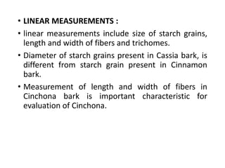 • LINEAR MEASUREMENTS :
• linear measurements include size of starch grains,
length and width of fibers and trichomes.
• Diameter of starch grains present in Cassia bark, is
different from starch grain present in Cinnamon
bark.
• Measurement of length and width of fibers in
Cinchona bark is important characteristic for
evaluation of Cinchona.
 