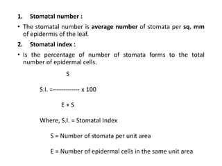 1. Stomatal number :
• The stomatal number is average number of stomata per sq. mm
of epidermis of the leaf.
2. Stomatal index :
• Is the percentage of number of stomata forms to the total
number of epidermal cells.
S
S.I. =------------- x 100
E + S
Where, S.I. = Stomatal Index
S = Number of stomata per unit area
E = Number of epidermal cells in the same unit area
 