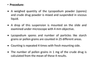 • Procedure:
 A weighed quantity of the Lycopodium powder (spores)
and crude drug powder is mixed and suspended in viscous
liquid.
 A drop of this suspension is mounted on the slide and
examined under microscope with 4 mm objective.
 Lycopodium spores and number of particles like starch
grains or pollen grains are counted in 25 different areas.
 Counting is repeated 4 times with fresh mounting side.
 The number of pollen grains in 1 mg of the crude drug is
calculated from the mean of these 4 results.
 