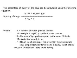 The percentage of purity of the drug can be calculated using the following
equation.
N * W * 94000 * 100
% purity of drug = --------------------------------------------
S * M * P
Where, N = Number of starch grain in 25 fields.
W = Weight in mg of Lycopodium spore powder
S = Number of Lycopodium spores in the same 25 fields
M = Weight of sample in mg
P = No. of starch grains per mg present in the drug sample
(e.g. 1 mg ginger powder contains 2,86,000 starch grains)
94000 = Lycopodium spore count per mg
 
