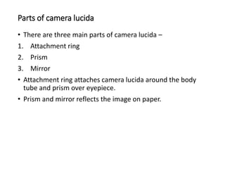 Parts of camera lucida
• There are three main parts of camera lucida –
1. Attachment ring
2. Prism
3. Mirror
• Attachment ring attaches camera lucida around the body
tube and prism over eyepiece.
• Prism and mirror reflects the image on paper.
 
