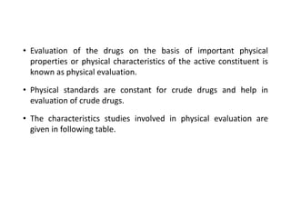 • Evaluation of the drugs on the basis of important physical
properties or physical characteristics of the active constituent is
known as physical evaluation.
• Physical standards are constant for crude drugs and help in
evaluation of crude drugs.
• The characteristics studies involved in physical evaluation are
given in following table.
 