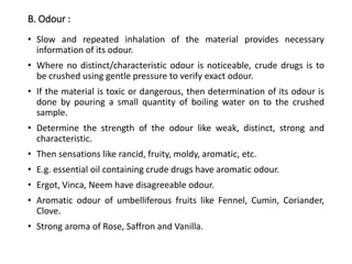 B. Odour :
• Slow and repeated inhalation of the material provides necessary
information of its odour.
• Where no distinct/characteristic odour is noticeable, crude drugs is to
be crushed using gentle pressure to verify exact odour.
• If the material is toxic or dangerous, then determination of its odour is
done by pouring a small quantity of boiling water on to the crushed
sample.
• Determine the strength of the odour like weak, distinct, strong and
characteristic.
• Then sensations like rancid, fruity, moldy, aromatic, etc.
• E.g. essential oil containing crude drugs have aromatic odour.
• Ergot, Vinca, Neem have disagreeable odour.
• Aromatic odour of umbelliferous fruits like Fennel, Cumin, Coriander,
Clove.
• Strong aroma of Rose, Saffron and Vanilla.
 