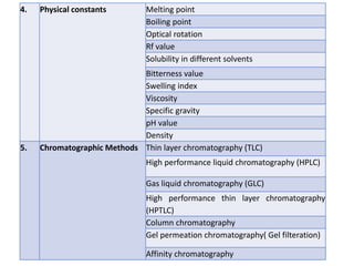 4. Physical constants Melting point
Boiling point
Optical rotation
Rf value
Solubility in different solvents
Bitterness value
Swelling index
Viscosity
Specific gravity
pH value
Density
5. Chromatographic Methods Thin layer chromatography (TLC)
High performance liquid chromatography (HPLC)
Gas liquid chromatography (GLC)
High performance thin layer chromatography
(HPTLC)
Column chromatography
Gel permeation chromatography( Gel filteration)
Affinity chromatography
 