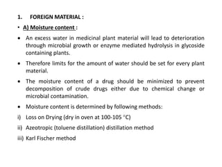 1. FOREIGN MATERIAL :
• A) Moisture content :
 An excess water in medicinal plant material will lead to deterioration
through microbial growth or enzyme mediated hydrolysis in glycoside
containing plants.
 Therefore limits for the amount of water should be set for every plant
material.
 The moisture content of a drug should be minimized to prevent
decomposition of crude drugs either due to chemical change or
microbial contamination.
 Moisture content is determined by following methods:
i) Loss on Drying (dry in oven at 100-105 °C)
ii) Azeotropic (toluene distillation) distillation method
iii) Karl Fischer method
 