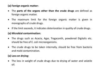 (a) Foreign organic matter:
 The parts of the organs other than the crude drugs are defined as
foreign organic matter.
 The maximum limit for the foreign organic matter is given in
monographs of crude drugs.
 If the limit exceeds, it indicates deterioration in quality of crude drugs.
(a) Microbial contamination:
 The drugs such as Acacia, Agar, Tragacanth, powdered Digitalis etc.
should be free of E. coli microorganisms.
 The crude drugs to be taken internally, should be free from bacteria
and mold contamination.
(a) Loss on drying:
 The loss in weight of crude drugs due to drying of water and volatile
oil.
 