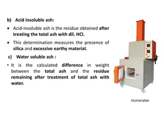 b) Acid insoluble ash:
 Acid-insoluble ash is the residue obtained after
treating the total ash with dil. HCl.
 This determination measures the presence of
silica and excessive earthy material.
c) Water soluble ash :
• It is the calculated difference in weight
between the total ash and the residue
remaining after treatment of total ash with
water.
Incinerator
 