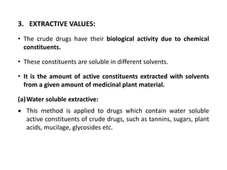 3. EXTRACTIVE VALUES:
• The crude drugs have their biological activity due to chemical
constituents.
• These constituents are soluble in different solvents.
• It is the amount of active constituents extracted with solvents
from a given amount of medicinal plant material.
(a)Water soluble extractive:
 This method is applied to drugs which contain water soluble
active constituents of crude drugs, such as tannins, sugars, plant
acids, mucilage, glycosides etc.
 