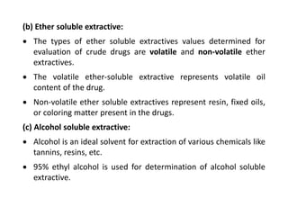 (b) Ether soluble extractive:
 The types of ether soluble extractives values determined for
evaluation of crude drugs are volatile and non-volatile ether
extractives.
 The volatile ether-soluble extractive represents volatile oil
content of the drug.
 Non-volatile ether soluble extractives represent resin, fixed oils,
or coloring matter present in the drugs.
(c) Alcohol soluble extractive:
 Alcohol is an ideal solvent for extraction of various chemicals like
tannins, resins, etc.
 95% ethyl alcohol is used for determination of alcohol soluble
extractive.
 