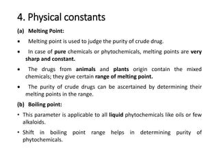 4. Physical constants
(a) Melting Point:
 Melting point is used to judge the purity of crude drug.
 In case of pure chemicals or phytochemicals, melting points are very
sharp and constant.
 The drugs from animals and plants origin contain the mixed
chemicals; they give certain range of melting point.
 The purity of crude drugs can be ascertained by determining their
melting points in the range.
(b) Boiling point:
• This parameter is applicable to all liquid phytochemicals like oils or few
alkaloids.
• Shift in boiling point range helps in determining purity of
phytochemicals.
 