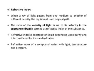 (c) Refractive index:
 When a ray of light passes from one medium to another of
different density, the ray is bent from original path.
 The ratio of the velocity of light in air to its velocity in the
substance (drug) is termed as refractive index of the substance.
 Refractive index is constant for liquid depending upon purity and
it is considered for its standardization.
 Refractive index of a compound varies with light, temperature
and pressure.
 