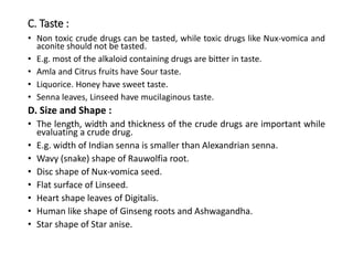 C. Taste :
• Non toxic crude drugs can be tasted, while toxic drugs like Nux-vomica and
aconite should not be tasted.
• E.g. most of the alkaloid containing drugs are bitter in taste.
• Amla and Citrus fruits have Sour taste.
• Liquorice. Honey have sweet taste.
• Senna leaves, Linseed have mucilaginous taste.
D. Size and Shape :
• The length, width and thickness of the crude drugs are important while
evaluating a crude drug.
• E.g. width of Indian senna is smaller than Alexandrian senna.
• Wavy (snake) shape of Rauwolfia root.
• Disc shape of Nux-vomica seed.
• Flat surface of Linseed.
• Heart shape leaves of Digitalis.
• Human like shape of Ginseng roots and Ashwagandha.
• Star shape of Star anise.
 