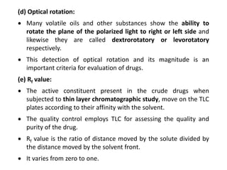 (d) Optical rotation:
 Many volatile oils and other substances show the ability to
rotate the plane of the polarized light to right or left side and
likewise they are called dextrorotatory or levorotatory
respectively.
 This detection of optical rotation and its magnitude is an
important criteria for evaluation of drugs.
(e) Rf value:
 The active constituent present in the crude drugs when
subjected to thin layer chromatographic study, move on the TLC
plates according to their affinity with the solvent.
 The quality control employs TLC for assessing the quality and
purity of the drug.
 Rf value is the ratio of distance moved by the solute divided by
the distance moved by the solvent front.
 It varies from zero to one.
 