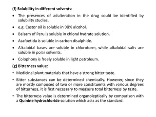 (f) Solubility in different solvents:
 The presences of adulteration in the drug could be identified by
solubility studies.
 e.g. Castor oil is soluble in 90% alcohol.
 Balsam of Peru is soluble in chloral hydrate solution.
 Asafoetida is soluble in carbon disulphide.
 Alkaloidal bases are soluble in chloroform, while alkaloidal salts are
soluble in polar solvents.
 Colophony is freely soluble in light petroleum.
(g) Bitterness value:
• Medicinal plant materials that have a strong bitter taste.
• Bitter substances can be determined chemically. However, since they
are mostly composed of two or more constituents with various degrees
of bitterness, it is first necessary to measure total bitterness by taste.
• The bitterness value is determined organoleptically by comparison with
a Quinine hydrochloride solution which acts as the standard.
 