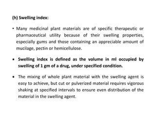 (h) Swelling index:
• Many medicinal plant materials are of specific therapeutic or
pharmaceutical utility because of their swelling properties,
especially gums and those containing an appreciable amount of
mucilage, pectin or hemicellulose.
 Swelling index is defined as the volume in ml occupied by
swelling of 1 gm of a drug, under specified condition.
 The mixing of whole plant material with the swelling agent is
easy to achieve, but cut or pulverized material requires vigorous
shaking at specified intervals to ensure even distribution of the
material in the swelling agent.
 