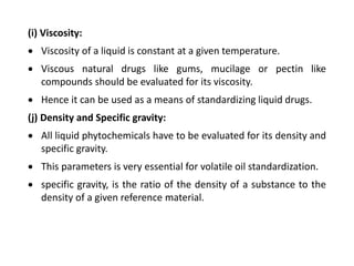 (i) Viscosity:
 Viscosity of a liquid is constant at a given temperature.
 Viscous natural drugs like gums, mucilage or pectin like
compounds should be evaluated for its viscosity.
 Hence it can be used as a means of standardizing liquid drugs.
(j) Density and Specific gravity:
 All liquid phytochemicals have to be evaluated for its density and
specific gravity.
 This parameters is very essential for volatile oil standardization.
 specific gravity, is the ratio of the density of a substance to the
density of a given reference material.
 