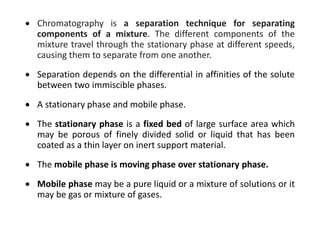  Chromatography is a separation technique for separating
components of a mixture. The different components of the
mixture travel through the stationary phase at different speeds,
causing them to separate from one another.
 Separation depends on the differential in affinities of the solute
between two immiscible phases.
 A stationary phase and mobile phase.
 The stationary phase is a fixed bed of large surface area which
may be porous of finely divided solid or liquid that has been
coated as a thin layer on inert support material.
 The mobile phase is moving phase over stationary phase.
 Mobile phase may be a pure liquid or a mixture of solutions or it
may be gas or mixture of gases.
 