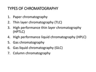TYPES OF CHROMATOGRAPHY
1. Paper chromatography
2. Thin layer chromatography (TLC)
3. High performance thin layer chromatography
(HPTLC)
4. High performance liquid chromatography (HPLC)
5. Gas chromatography
6. Gas liquid chromatography (GLC)
7. Column chromatography
 