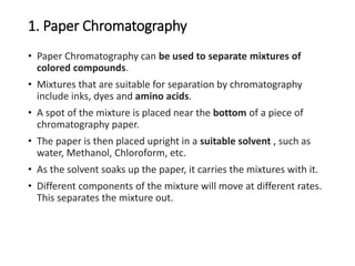 1. Paper Chromatography
• Paper Chromatography can be used to separate mixtures of
colored compounds.
• Mixtures that are suitable for separation by chromatography
include inks, dyes and amino acids.
• A spot of the mixture is placed near the bottom of a piece of
chromatography paper.
• The paper is then placed upright in a suitable solvent , such as
water, Methanol, Chloroform, etc.
• As the solvent soaks up the paper, it carries the mixtures with it.
• Different components of the mixture will move at different rates.
This separates the mixture out.
 