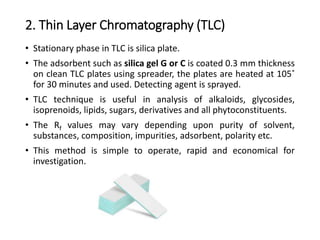 2. Thin Layer Chromatography (TLC)
• Stationary phase in TLC is silica plate.
• The adsorbent such as silica gel G or C is coated 0.3 mm thickness
on clean TLC plates using spreader, the plates are heated at 105˚
for 30 minutes and used. Detecting agent is sprayed.
• TLC technique is useful in analysis of alkaloids, glycosides,
isoprenoids, lipids, sugars, derivatives and all phytoconstituents.
• The Rf values may vary depending upon purity of solvent,
substances, composition, impurities, adsorbent, polarity etc.
• This method is simple to operate, rapid and economical for
investigation.
 