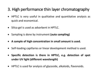 3. High performance thin layer chromatography
 HPTLC is very useful in qualitative and quantitative analysis as
quick and economical.
 Silica gel is used as adsorbent in HPTLC.
 Sampling is done by instrument (auto sampling)
 A sample of high concentration in small amount is used.
 Self-loading capillaries or linear development method is used.
 Specific detection is there in HPTLC, e.g. detection of spot
under UV light (different wavelength)
 HPTLC is used for analysis of glycoside, alkaloids, flavonoids.
 